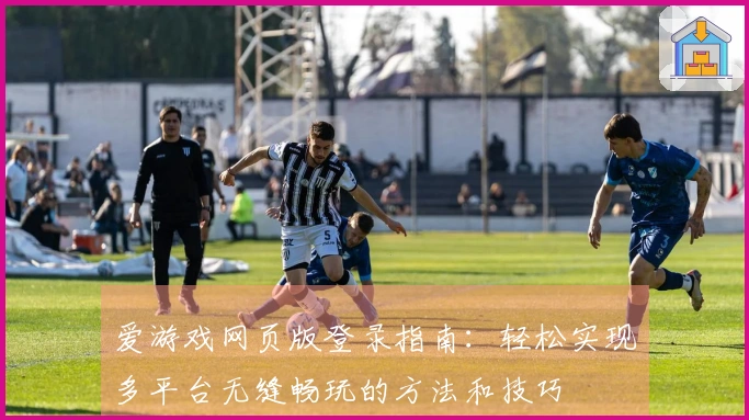 爱游戏网页版登录指南:轻松实现多平台无缝畅玩的方法和技巧