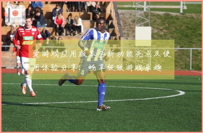 爱游戏应用版本全新功能亮点及使用体验分享：畅享极致游戏乐趣